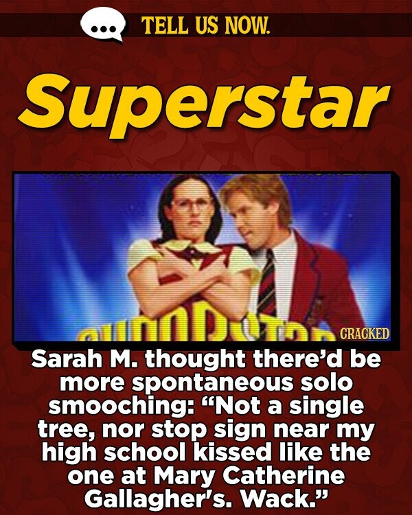 TELL US NOW. Superstar CRACKED Sarah M. thought there'd be more spontaneous solo smooching: Not a single tree, nor stop sign near my high school kissed like the one at Mary Catherine Gallagher's. Wack.