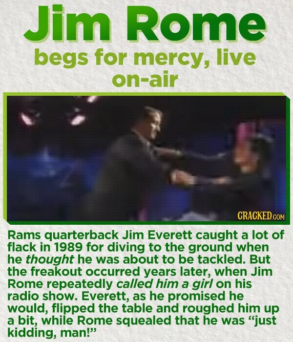 Jim Rome begs for mercy, live on-air CRACKED.COM Rams quarterback Jim Everett caught a lot of flack in 1989 for diving to the ground when he thought he was about to be tackled. But the freakout occurred years later, when Jim Rome repeatedly called him a girl on his radio