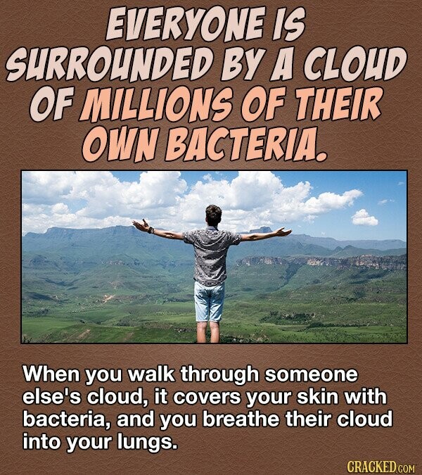 EVERYONE IS Surrounded BY A CLOUD OF MILLIONS OF THEIR OWN BACTERIA. When you walk through someone else's cloud, it covers your skin with bacteria, and you breathe their cloud into your lungs. CRACKED.COM