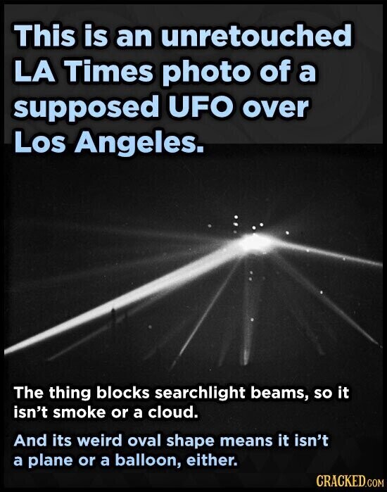 This is an unretouched LA Times photo of a supposed UFO over Los Angeles. The thing blocks searchlight beams, so it isn't smoke or a cloud. And its weird oval shape means it isn't a plane or a balloon, either. CRACKED.COM