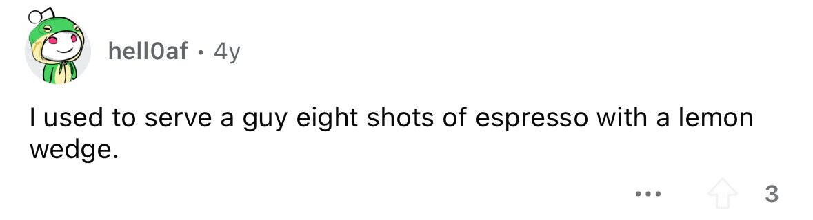hell0af . . 4y I used to serve a guy eight shots of espresso with a lemon wedge. ... 3