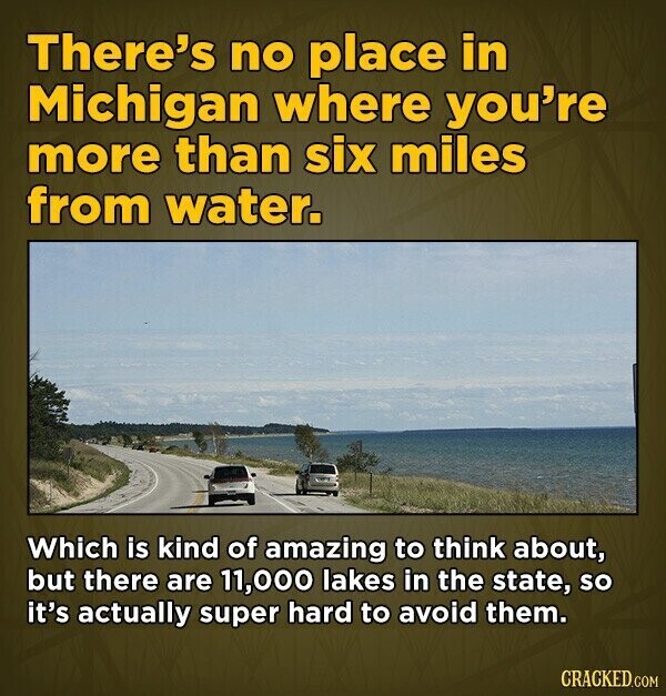 There's no place in Michigan where you're more than six miles from water. Which is kind of amazing to think about, but there are 11,000 lakes in the state, so it's actually super hard to avoid them. CRACKED.COM