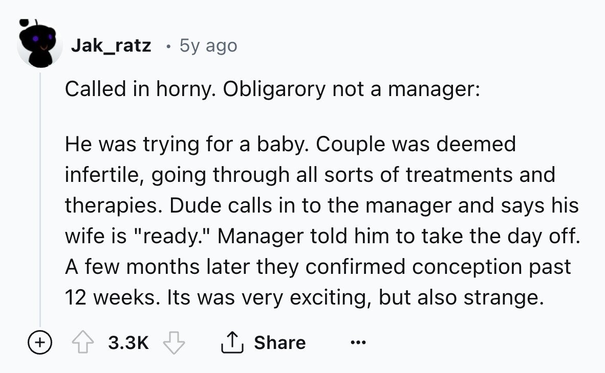 Jak_ratz 5y ago Called in horny. Obligarory not a manager: Не was trying for a baby. Couple was deemed infertile, going through all sorts of treatments and therapies. Dude calls in to the manager and says his wife is ready. Manager told him to take the day off. A few months later they confirmed conception past 12 weeks. Its was very exciting, but also strange. + 3.3K Share ... 
