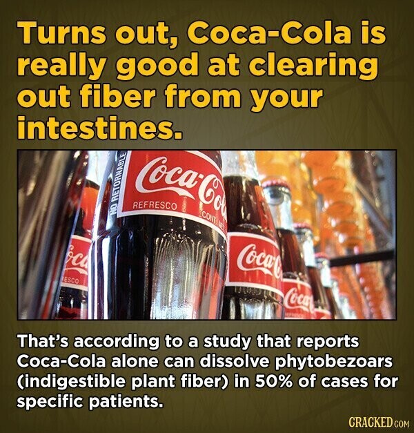 Turns out, Coca-Cola is really good at clearing out fiber from your intestines. Coca-Col REFRESCO CONT AE! NO RETORNABLE oca Coca-C ESCO Coca That's according to a study that reports Coca-Cola alone can dissolve phytobezoars (indigestible plant fiber) in 50% of cases for specific patients. CRACKED.COM