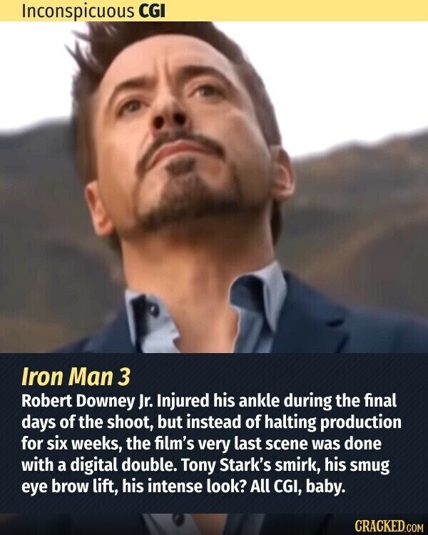 Inconspicuous CGI Iron Man 3 Robert Downey Jr. Injured his ankle during the final days of the shoot, but instead of halting production for six weeks, the film's very last scene was done with a digital double. Tony Stark's smirk, his smug eye brow lift, his intense look? All CGI, baby. CRACKED.COM