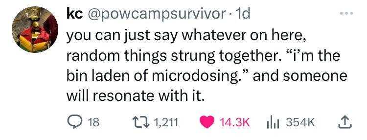 kc @powcampsurvivor.1d you can just say whatever on here, random things strung together. i'm the bin laden of microdosing. and someone will resonate with it. 18 1,211 14.3K 354K 