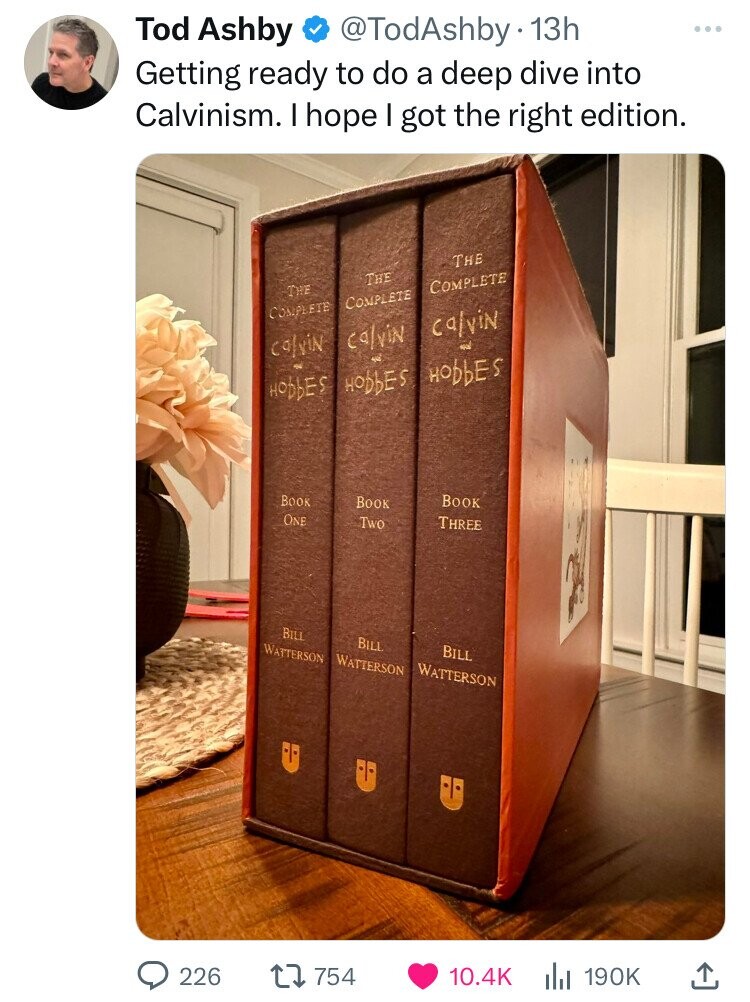 Tod Ashby @TodAshby 13h Getting ready to do a deep dive into Calvinism. I hope I got the right edition. THE THE COMPLETE THE COMPLETE COMPLETE calvin calvin الله calvin لحب HObbES HODDES HODbES BOOK BOOK BOOK ONE Two THREE BILL BILL WATTERSON WATTERSON BILL WATTERSON 226 754 10.4K 190K