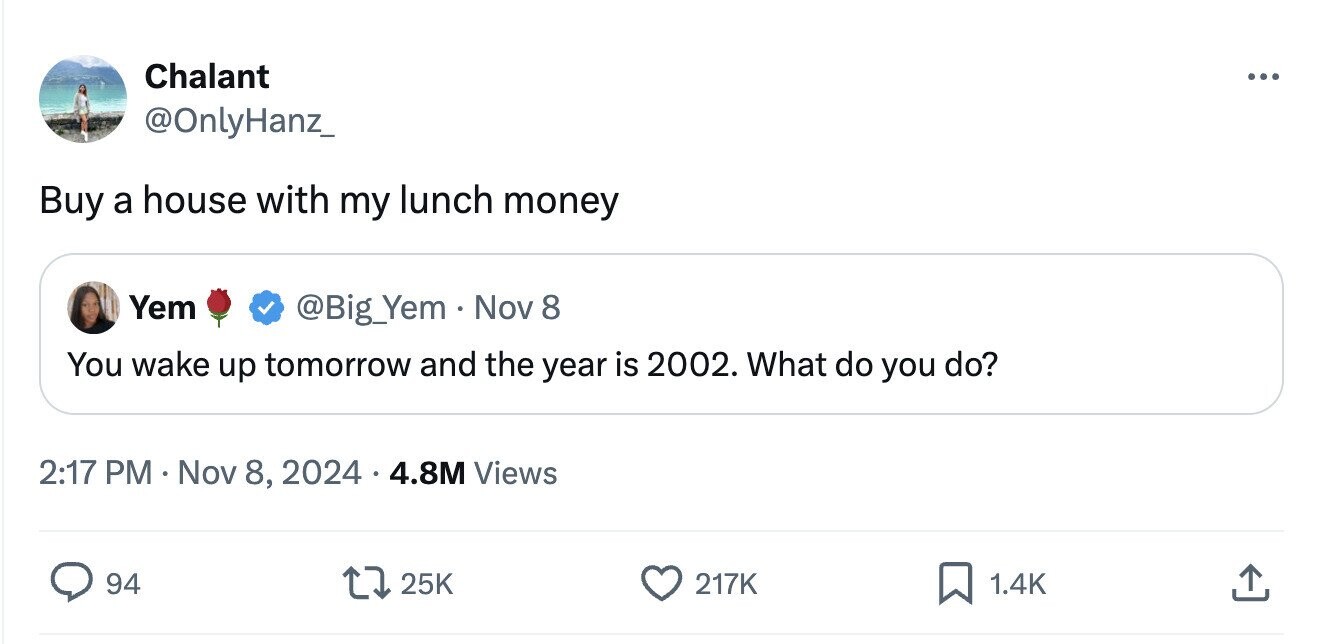 Chalant ... @OnlyHanz_ Buy a house with my lunch money Yem @Big_Yem . Nov 8 You wake up tomorrow and the year is 2002. What do you do? 2:17 PM Nov 8, 2024 4.8M Views 94 25K 217K 1.4K