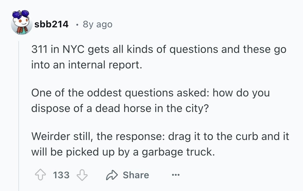 sbb214 8y ago 311 in NYC gets all kinds of questions and these go into an internal report. One of the oddest questions asked: how do you dispose of a dead horse in the city? Weirder still, the response: drag it to the curb and it will be picked up by a garbage truck. 133 Share ...