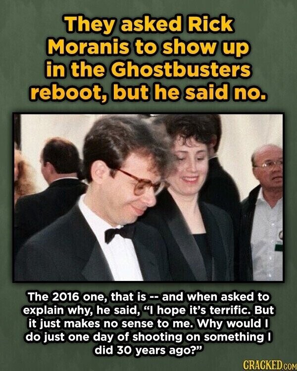 They asked Rick Moranis to show up in the Ghostbusters reboot, but he said no. The 2016 one, that is and when asked to explain why, he said, I hope it's terrific. But it just makes no sense to me. Why would I do just one day of shooting on something I did 30 years ago? CRACKED.COM