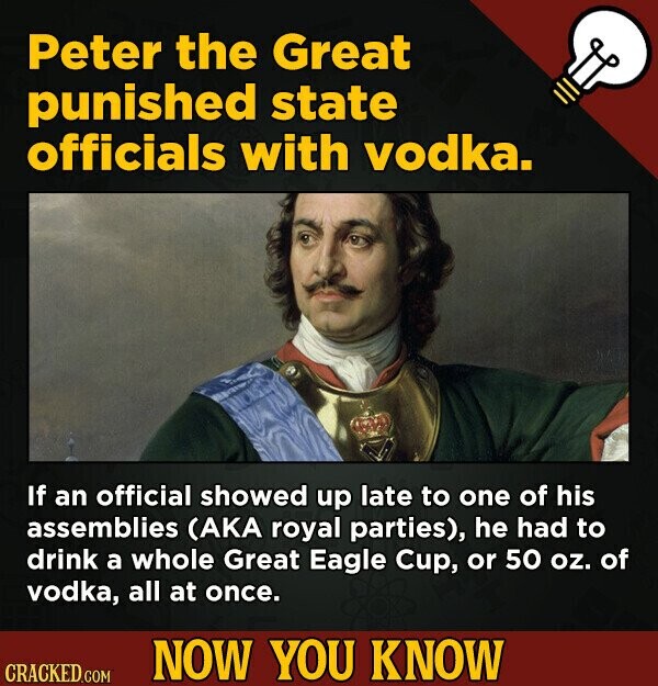 Peter the Great punished state officials with vodka. If an official showed up late to one of his assemblies (AKA royal parties), he had to drink a whole Great Eagle Cup, or 50 oz. of vodka, all at once. NOW YOU KNOW CRACKED.COM