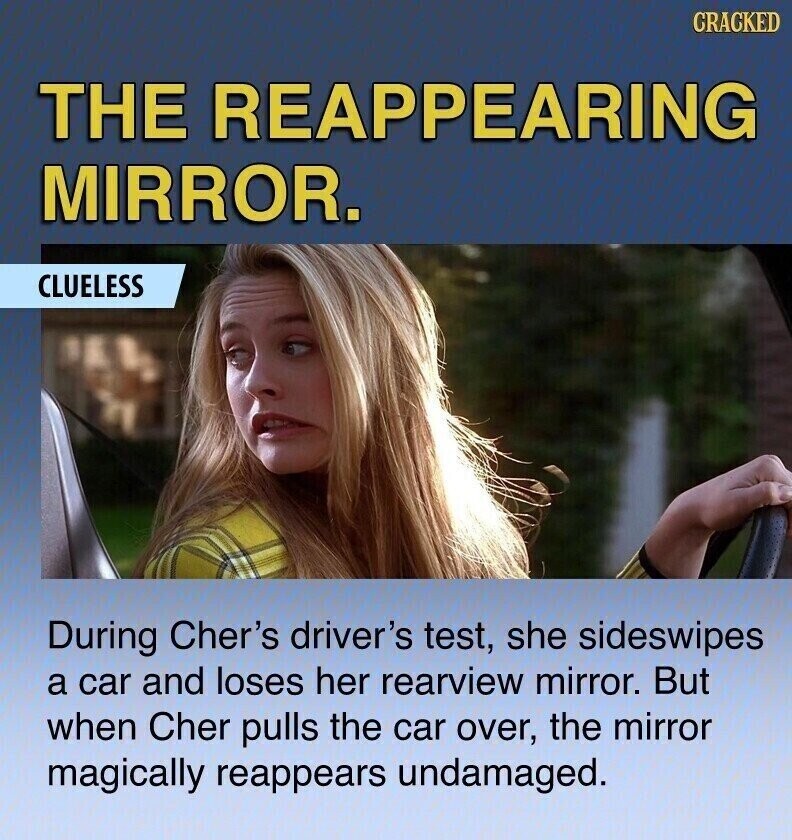 CRACKED THE REAPPEARING MIRROR. CLUELESS During Cher's driver's test, she sideswipes a car and loses her rearview mirror. But when Cher pulls the car over, the mirror magically reappears undamaged.