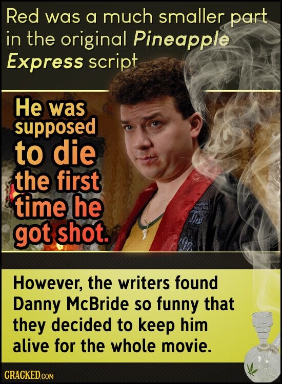 Red was a much smaller part in the original Pineapple Express script Не was supposed to die the first time he got shot. However, the writers found Danny McBride so funny that they decided to keep him alive for the whole movie. CRACKED.COM