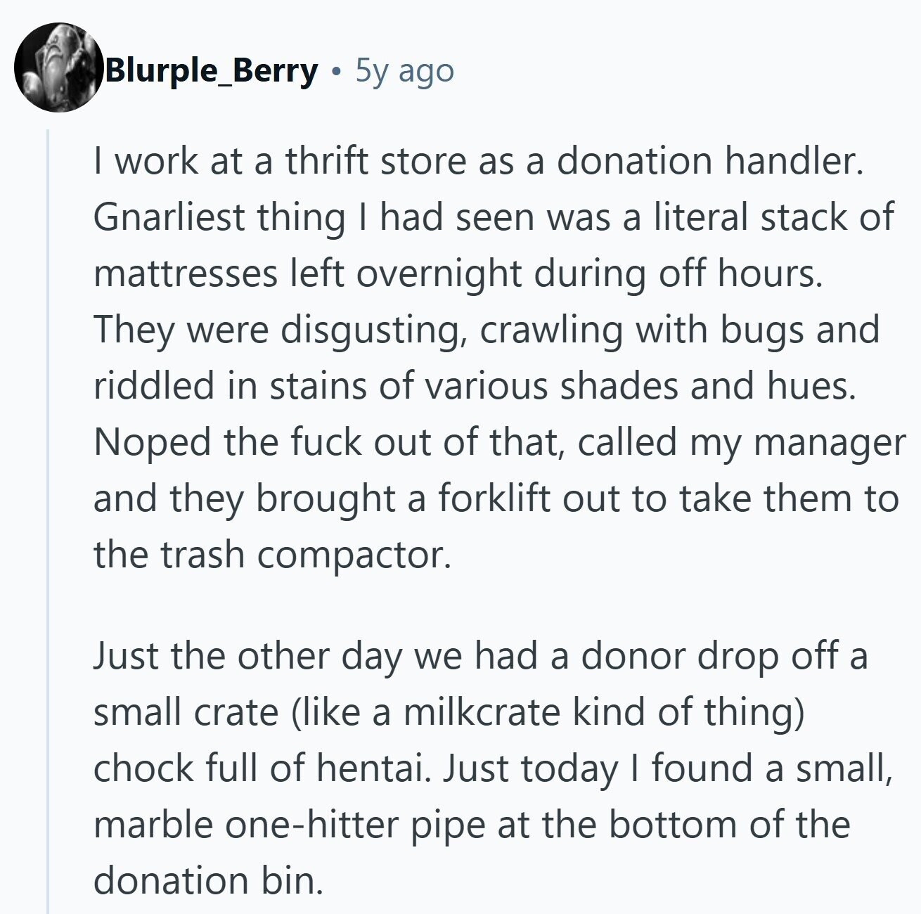 Blurple_Berry 5y ago I work at a thrift store as a donation handler. Gnarliest thing I had seen was a literal stack of mattresses left overnight during off hours. They were disgusting, crawling with bugs and riddled in stains of various shades and hues. Noped the fuck out of that, called my manager and they brought a forklift out to take them to the trash compactor. Just the other day we had a donor drop off a small crate (like a milkcrate kind of thing) chock full of hentai. Just today I found a small, marble one-hitter pipe at the