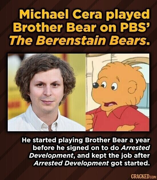 Michael Cera played Brother Bear on PBS' The Berenstain Bears. Не started playing Brother Bear a year before he signed on to do Arrested Development, and kept the job after Arrested Development got started. CRACKED.COM