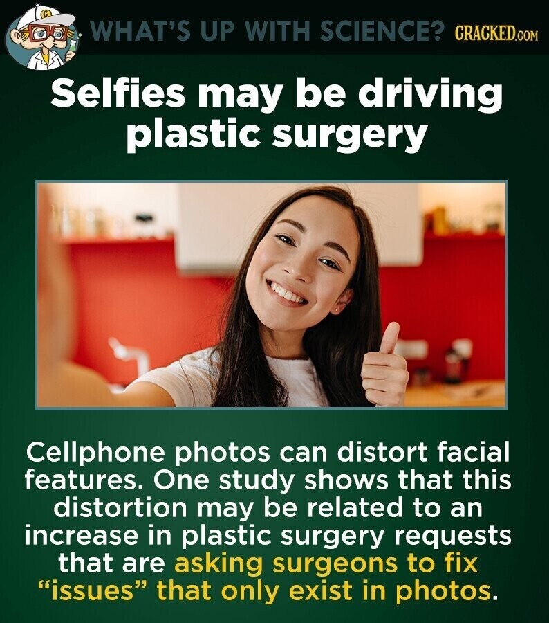 WHAT'S UP WITH SCIENCE? CRACKED.COM Selfies may be driving plastic surgery Cellphone photos can distort facial features. One study shows that this distortion may be related to an increase in plastic surgery requests that are asking surgeons to fix issues that only exist in photos.