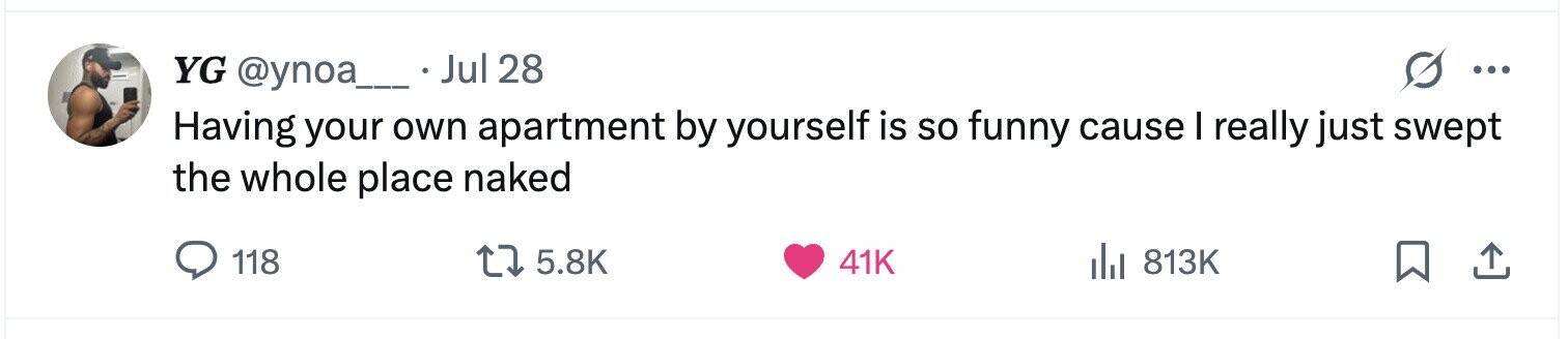 YG @ynoa___ Jul 28 ... Having your own apartment by yourself is so funny cause I really just swept the whole place naked 118 5.8K 41K 813K