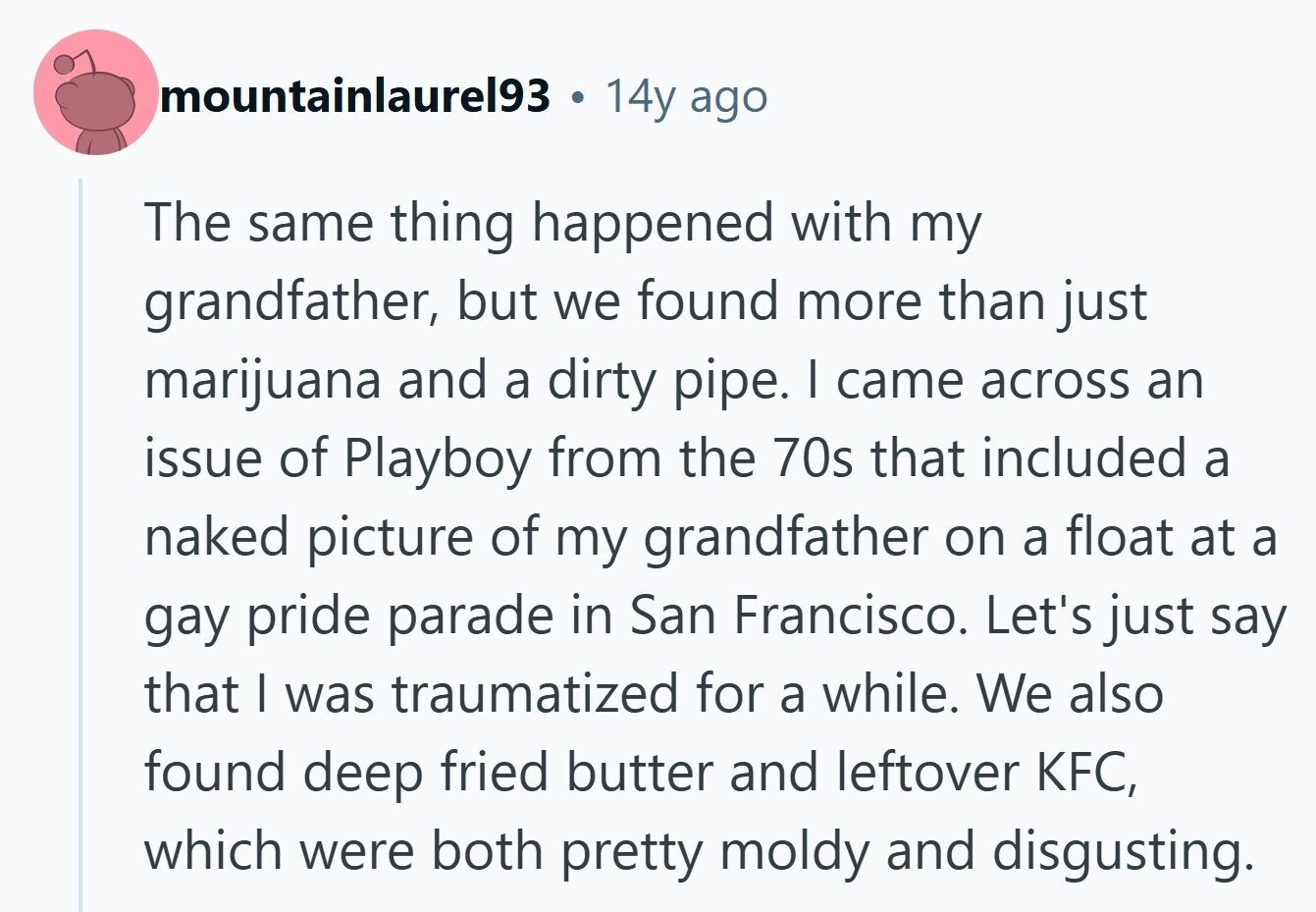 mountainlaure193 . 14y ago The same thing happened with my grandfather, but we found more than just marijuana and a dirty pipe. I came across an issue of Playboy from the 70s that included a naked picture of my grandfather on a float at a gay pride parade in San Francisco. Let's just say that I was traumatized for a while. We also found deep fried butter and leftover KFC, which were both pretty moldy and disgusting. 