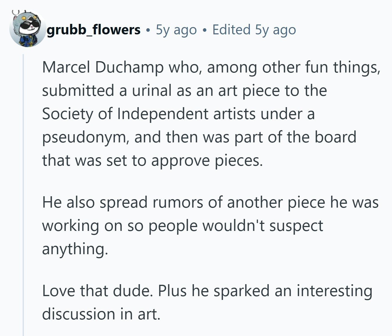 grubb_flowers 5y ago Edited 5y ago Marcel Duchamp who, among other fun things, submitted a urinal as an art piece to the Society of Independent artists under a pseudonym, and then was part of the board that was set to approve pieces. Не also spread rumors of another piece he was working on so people wouldn't suspect anything. Love that dude. Plus he sparked an interesting discussion in art.