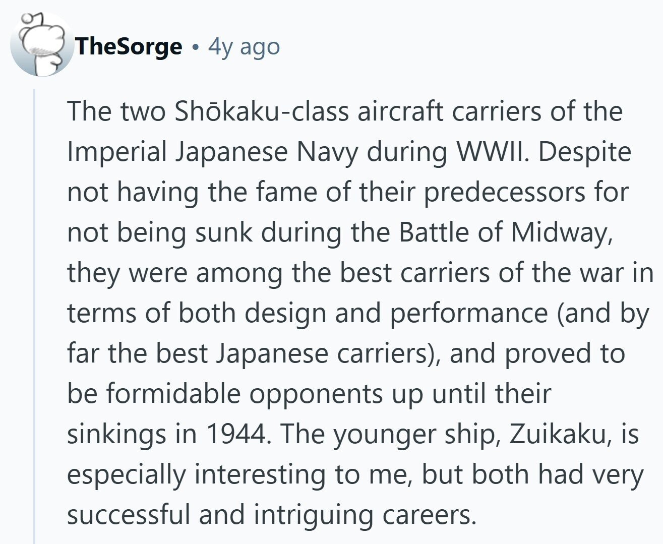 TheSorge 4y ago The two Shōkaku-class aircraft carriers of the Imperial Japanese Navy during WWII. Despite not having the fame of their predecessors for not being sunk during the Battle of Midway, they were among the best carriers of the war in terms of both design and performance (and by far the best Japanese carriers), and proved to be formidable opponents up until their sinkings in 1944. The younger ship, Zuikaku, is especially interesting to me, but both had very successful and intriguing careers. 