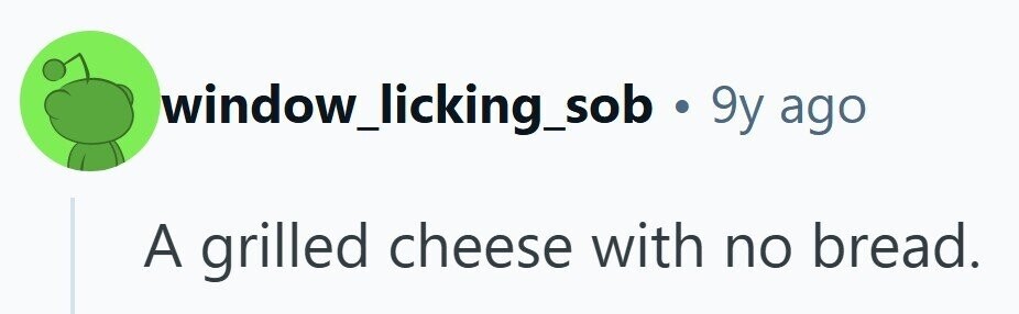 window_licking_sob .9y ago A grilled cheese with no bread. 