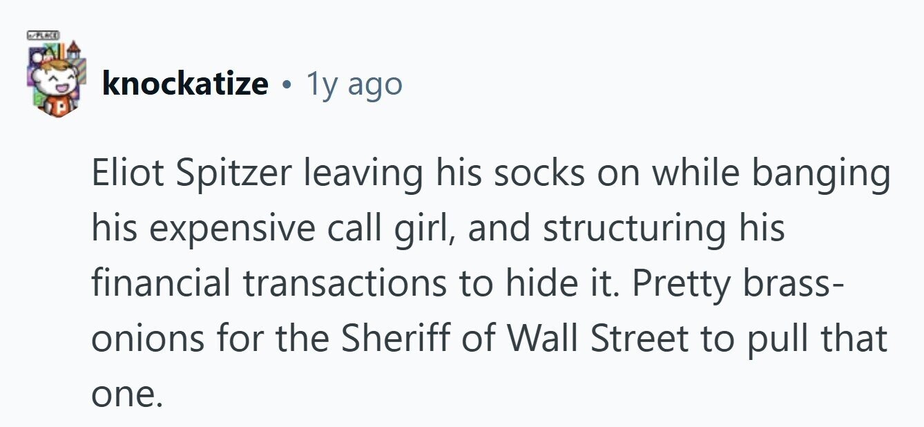 N/PLACE knockatize . 1y ago Eliot Spitzer leaving his socks on while banging his expensive call girl, and structuring his financial transactions to hide it. Pretty brass- onions for the Sheriff of Wall Street to pull that one. 