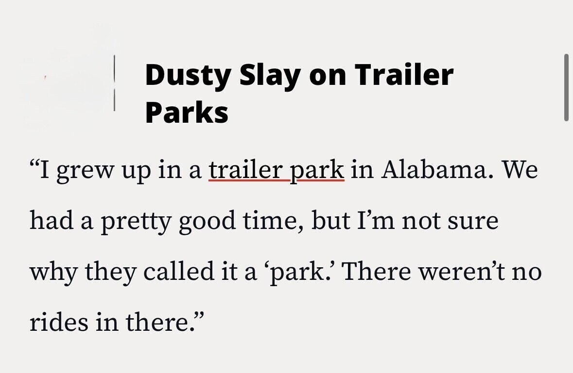 Dusty Slay on Trailer Parks I grew up in a trailer park in Alabama. We had a pretty good time, but I'm not sure why they called it a 'park.' There weren't no rides in there.