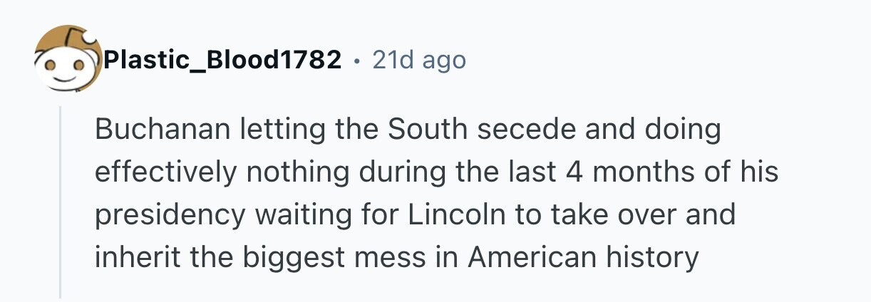 Plastic_Blood1782 . 21d ago Buchanan letting the South secede and doing effectively nothing during the last 4 months of his presidency waiting for Lincoln to take over and inherit the biggest mess in American history 