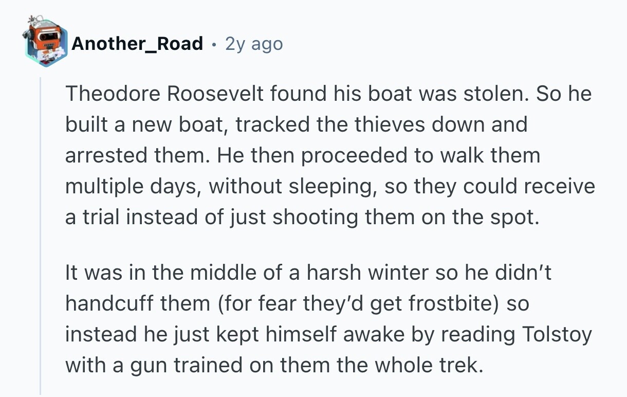 Another_Road 2y ago Theodore Roosevelt found his boat was stolen. So he built a new boat, tracked the thieves down and arrested them. Не then proceeded to walk them multiple days, without sleeping, so they could receive a trial instead of just shooting them on the spot. It was in the middle of a harsh winter so he didn't handcuff them (for fear they'd get frostbite) so instead he just kept himself awake by reading Tolstoy with a gun trained on them the whole trek. 