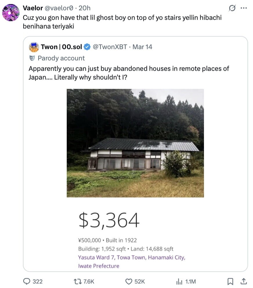 G ... Vaelor @vaelor0 20h Cuz you gon have that lil ghost boy on top of yo stairs yellin hibachi benihana teriyaki Twon 00.sol @TwonXBT Mar 14 Parody account Apparently you can just buy abandoned houses in remote places of Japan.... Literally why shouldn't I? $3,364 ¥500,000 Built in 1922 Building: 1,952 sqft Land: 14,688 sqft Yasuta Ward 7, Towa Town, Hanamaki City, Iwate Prefecture 322 7.6K 52K 1.1M 