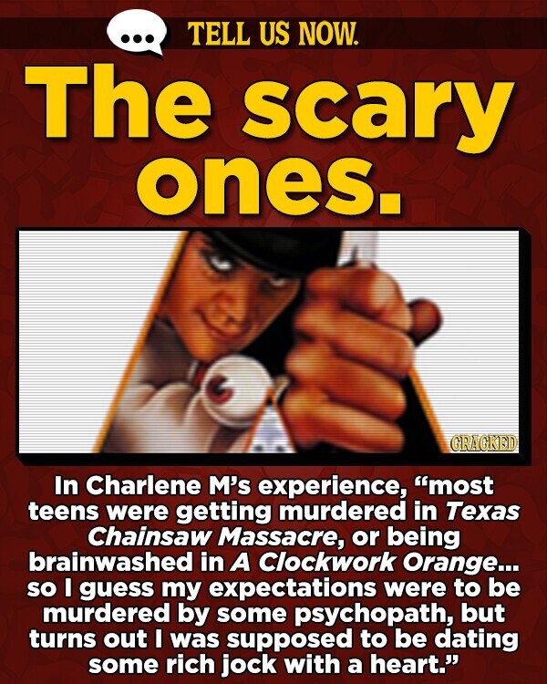 TELL US NOW. The scary ones. GRAGKED In Charlene M's experience, most teens were getting murdered in Texas Chainsaw Massacre, or being brainwashed in A Clockwork Orange... so I guess my expectations were to be murdered by some psychopath, but turns out I was supposed to be dating some rich