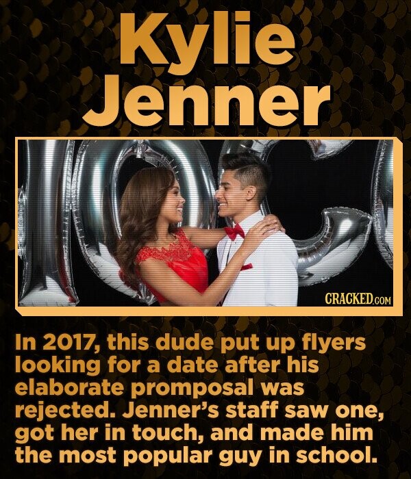 Kylie Jenner CRACKED.COM In 2017, this dude put up flyers looking for a date after his elaborate promposal was rejected. Jenner's staff saw one, got her in touch, and made him the most popular guy in school.