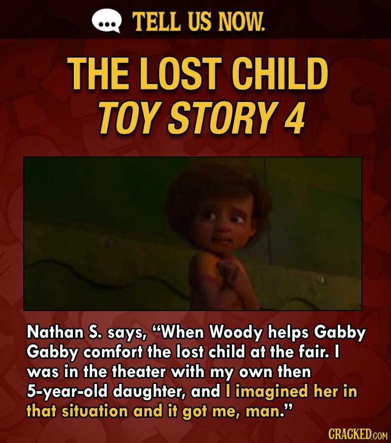 ... TELL US NOW. THE LOST CHILD TOY STORY 4 Nathan S. says, When Woody helps Gabby Gabby comfort the lost child at the fair. I was in the theater with my own then 5-year-old daughter, and I imagined her in that situation and it got me, man. CRACKED.COM