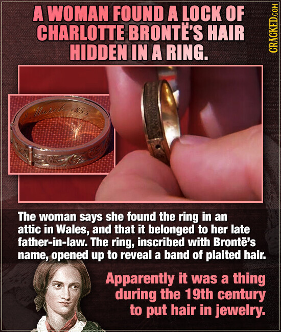 A WOMAN FOUND A LOCK OF CHARLOTTE BRONTE'S HAIR HIDDEN IN A RING. CRACKED.COM Maral 1855 The woman says she found the ring in an attic in Wales, and that it belonged to her late father-in-law. The ring, inscribed with Brontë's name, opened up to reveal a band of plaited hair. Apparently it was a thing during the 19th century to put hair in jewelry.