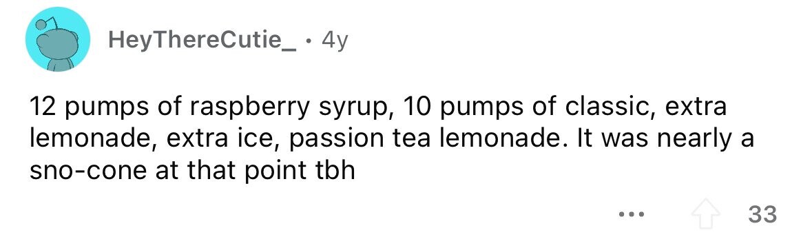 HeyThereCutie_ 4y 12 pumps of raspberry syrup, 10 pumps of classic, extra lemonade, extra ice, passion tea lemonade. It was nearly a sno-cone at that point tbh ... 33