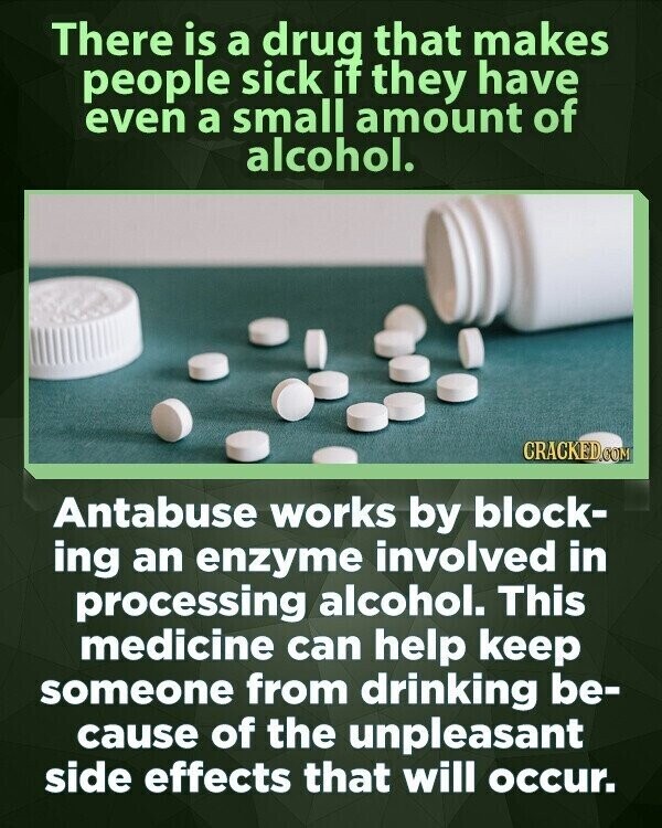 There is a drug that makes people sick if they have even a small amount of alcohol. CRACKED.COM Antabuse works by block- ing an enzyme involved in processing alcohol. This medicine can help keep someone from drinking be- cause of the unpleasant side effects that will occur.
