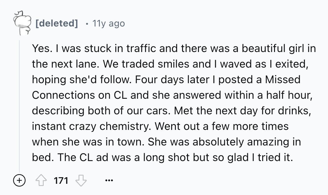11y ago Yes. I was stuck in traffic and there was a beautiful girl in the next lane. We traded smiles and I waved as I exited, hoping she'd follow. Four days later I posted a Missed Connections on CL and she answered within a half hour, describing both of our cars. Met the next day for drinks, instant crazy chemistry. Went out a few more times when she was in town. She was absolutely amazing in bed. The CL ad was a long shot but so glad I tried it. + 171 ...