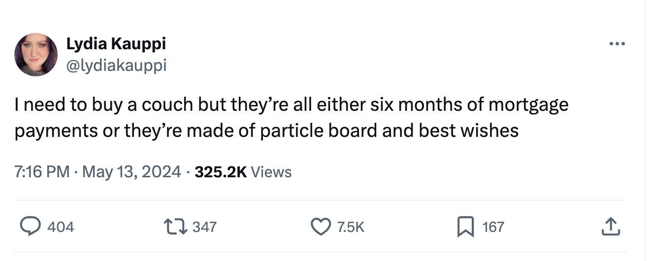 Lydia Kauppi ... @lydiakauppi I need to buy a couch but they're all either six months of mortgage payments or they're made of particle board and best wishes 7:16 PM May 13, 2024 325.2K Views 404 347 7.5K 167
