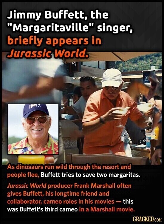 Jimmy Buffett, the Margaritaville singer, briefly appears in Jurassic World. Y NAT As dinosaurs run wild through the resort and people flee, Buffett tries to save two margaritas. Jurassic World producer Frank Marshall often gives Buffett, his longtime friend and collaborator, cameo roles in his movies-t this was Buffett's third cameo in a Marshall movie. CRACKED.COM