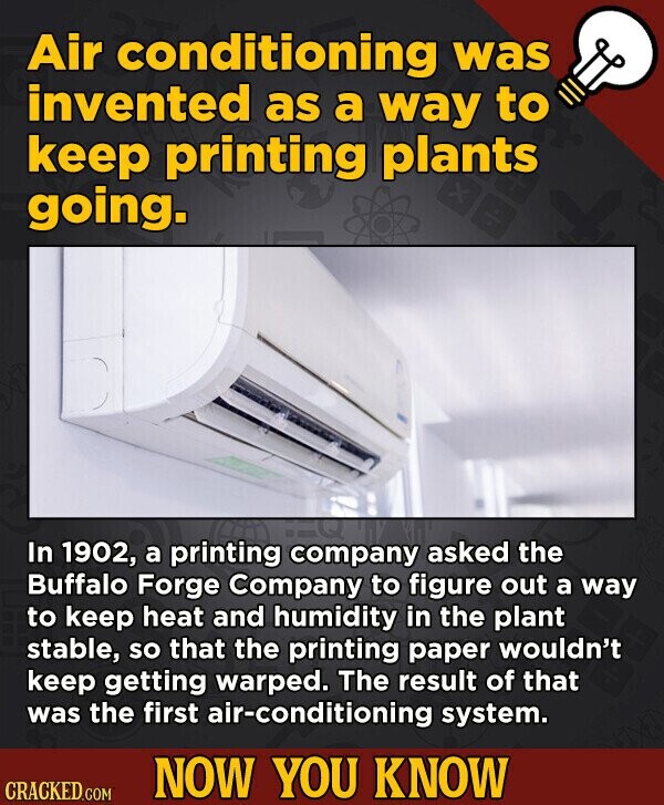 Air conditioning was invented as a way to keep printing plants going. In 1902, a printing company asked the Buffalo Forge Company to figure out a way to keep heat and humidity in the plant stable, so that the printing paper wouldn't keep getting warped. The result of that was the first air-conditioning system. NOW YOU KNOW CRACKED.COM