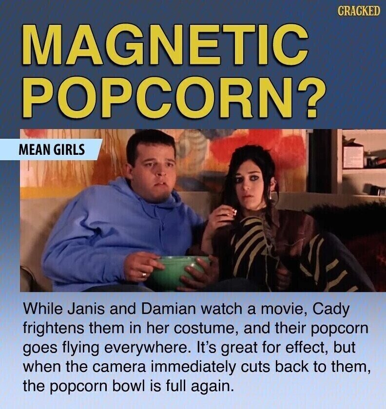 CRACKED MAGNETIC POPCORN? MEAN GIRLS While Janis and Damian watch a movie, Cady frightens them in her costume, and their popcorn goes flying everywhere. It's great for effect, but when the camera immediately cuts back to them, the popcorn bowl is full again.
