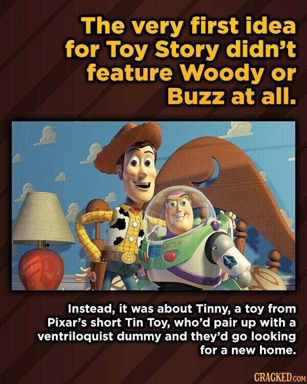 The very first idea for Toy Story didn't feature Woody or Buzz at all. LIGHTAZEAR Instead, it was about Tinny, a toy from Pixar's short Tin Toy, who'd pair up with a ventriloquist dummy and they'd go looking for a new home. CRACKED.COM