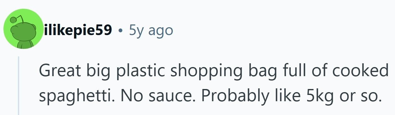 ilikepie59 . 5y ago Great big plastic shopping bag full of cooked spaghetti. No sauce. Probably like 5kg or so.