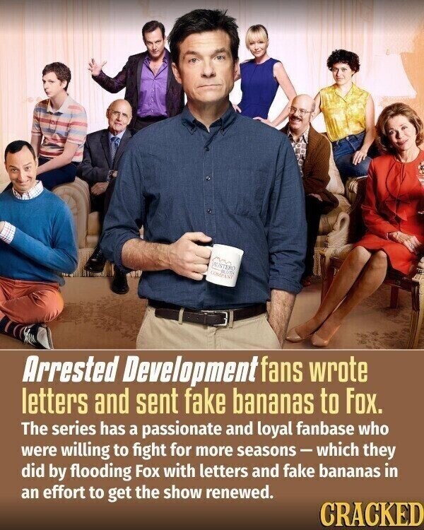 AUSTERO BLUTH COMPANY Arrested Development fans wrote letters and sent fake bananas to Fox. The series has a passionate and loyal fanbase who were willing to fight for more seasons-which they did by flooding Fox with letters and fake bananas in an effort to get the show renewed. CRACKED