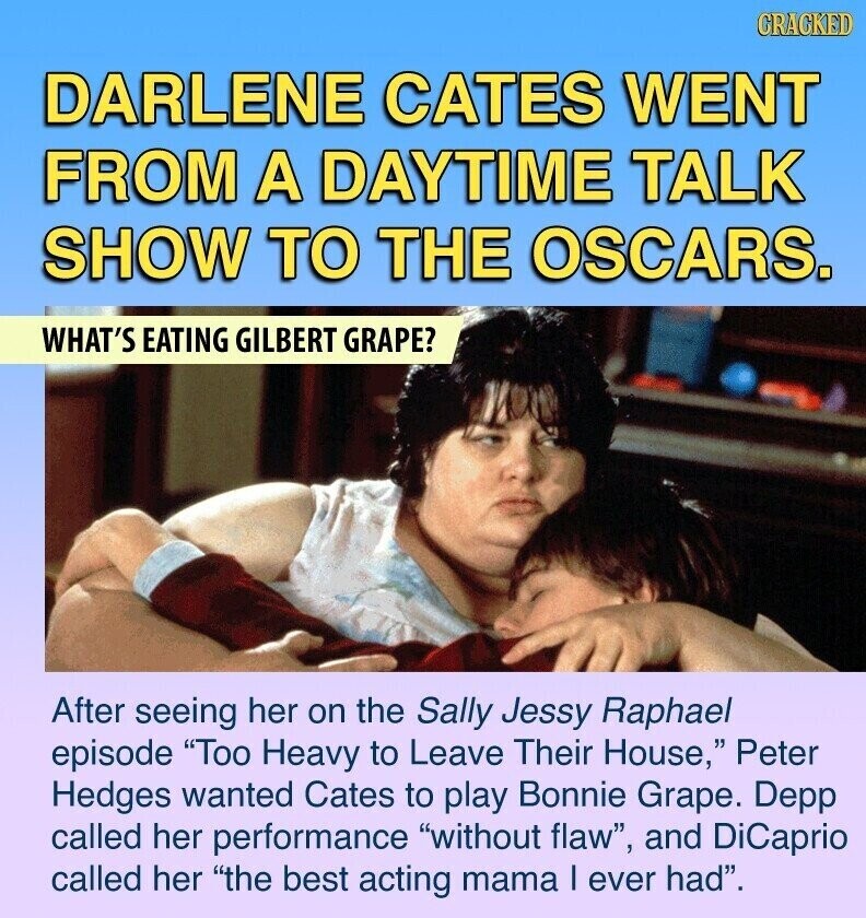CRACKED DARLENE CATES WENT FROM A DAYTIME TALK SHOW TO THE OSCARS. WHAT'S EATING GILBERT GRAPE? After seeing her on the Sally Jessy Raphael episode Too Heavy to Leave Their House, Peter Hedges wanted Cates to play Bonnie Grape. Depp called her performance without flaw, and DiCaprio called her the best acting mama I ever had.