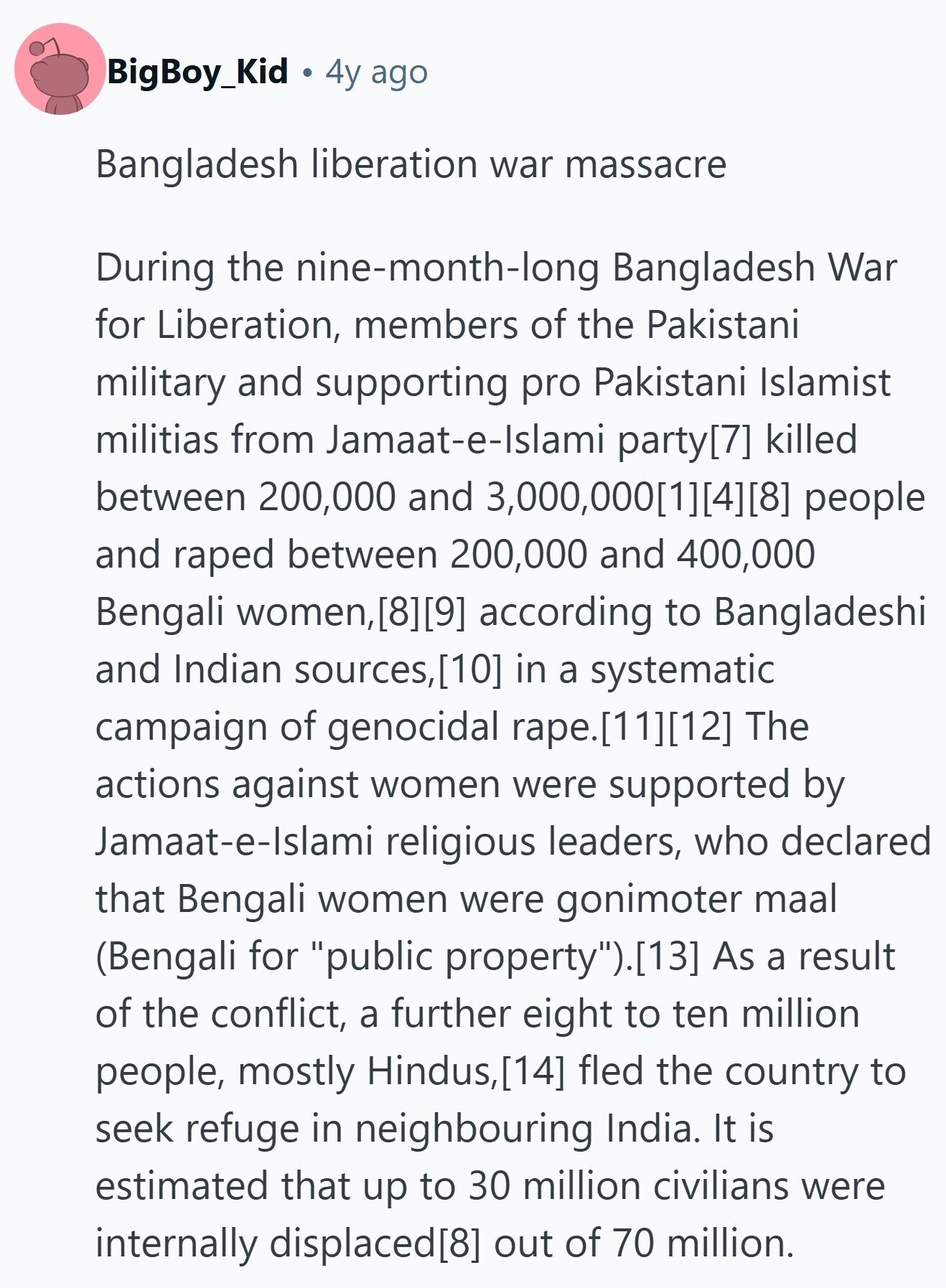 BigBoy_Kid 4y ago Bangladesh liberation war massacre During the nine-month-long Bangladesh War for Liberation, members of the Pakistani military and supporting pro Pakistani Islamist militias from Jamaat-e-Islami party killed between 200,000 and 3,000,000 people and raped between 200,000 and 400,000 Bengali women,  according to Bangladeshi and Indian sources, in a systematic campaign of genocidal rape. The actions against women were supported by Jamaat-e-Islami religious leaders, who declared that Bengali women were gonimoter maal (Bengali for public property).(13] As a result of the conflict, a further eight to ten million people, mostly Hindus, fled the country to seek refuge in 
