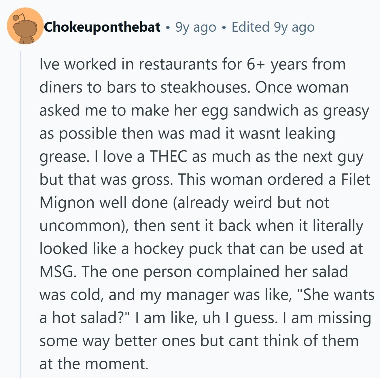 Chokeuponthebat 9y ago Edited 9y ago Ive worked in restaurants for 6+ years from diners to bars to steakhouses. Once woman asked me to make her egg sandwich as greasy as possible then was mad it wasnt leaking grease. I love a THEC as much as the next guy but that was gross. This woman ordered a Filet Mignon well done (already weird but not uncommon), then sent it back when it literally looked like a hockey puck that can be used at MSG. The one person complained her salad was cold, and my manager was like, She wants a 