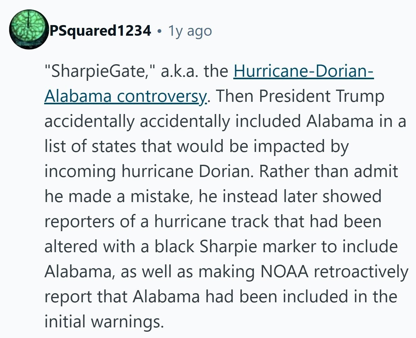 PSquared1234 1y ago SharpieGate, a.k.a. the Hurricane-Dorian- Alabama controversy. Then President Trump accidentally accidentally included Alabama in a list of states that would be impacted by incoming hurricane Dorian, Rather than admit he made a mistake, he instead later showed reporters of a hurricane track that had been altered with a black Sharpie marker to include Alabama, as well as making NOAA retroactively report that Alabama had been included in the initial warnings. 
