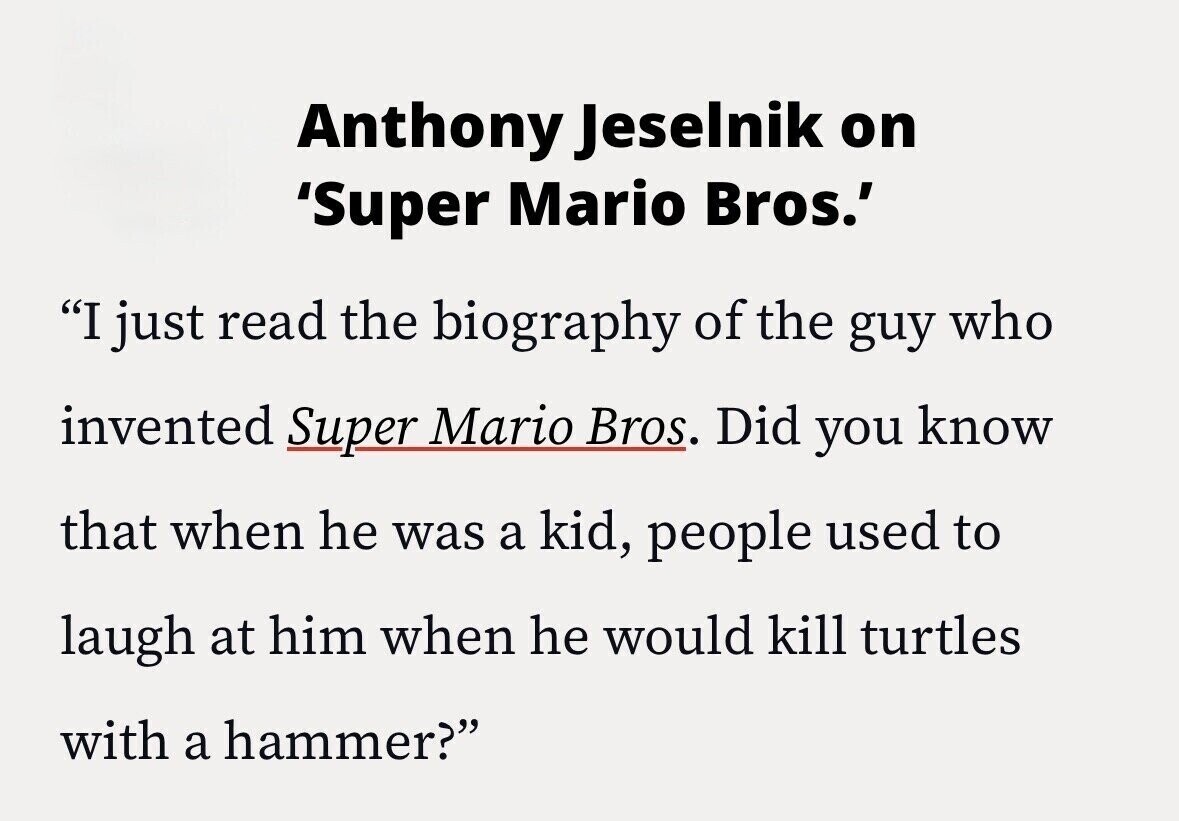 Anthony Jeselnik on 'Super Mario Bros.' I just read the biography of the guy who invented Super Mario Bros. Did you know that when he was a kid, people used to laugh at him when he would kill turtles with a hammer?