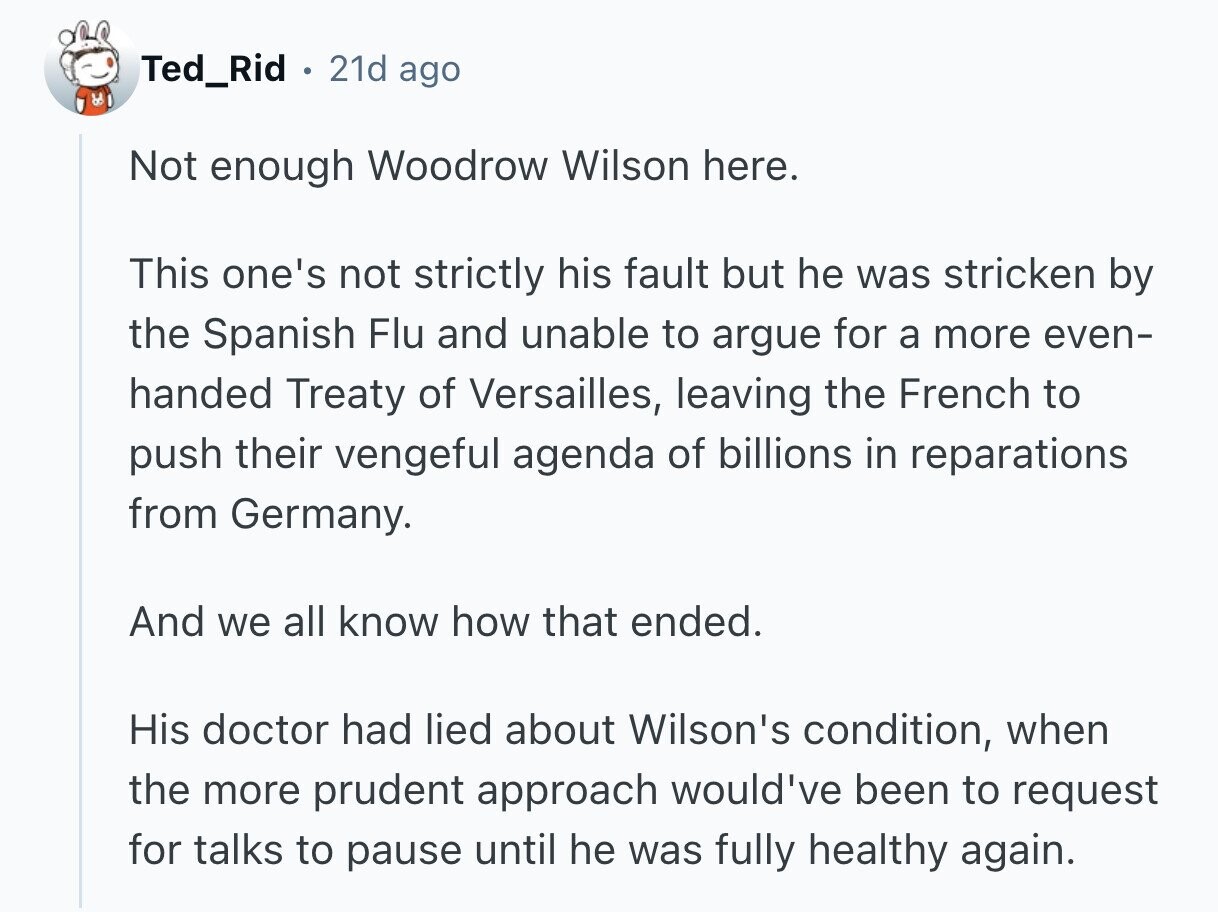 Ted_Rid 21d ago Not enough Woodrow Wilson here. This one's not strictly his fault but he was stricken by the Spanish Flu and unable to argue for a more even- handed Treaty of Versailles, leaving the French to push their vengeful agenda of billions in reparations from Germany. And we all know how that ended. His doctor had lied about Wilson's condition, when the more prudent approach would've been to request for talks to pause until he was fully healthy again. 